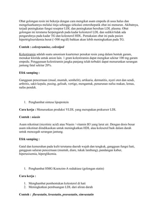 Obat golongan resin ini bekerja dengan cara mengikat asam empedu di usus halus dan
mengeluarkannya melalui tinja sehingga sirkulasi enterohepatik obat ini menurun. Akibatnya,
terjadi peningkatan fungsi reseptor LDL dan peningkatan bersihan LDL plasma. Obat
golongan ini terutama berpengaruh pada kadar kolesterol LDL dan sedikit/tidak ada
pengaruhnya pada kadar TG dan kolesterol HDL. Pemakaian obat ini pada pasien
hipertrigliseridemia berat (>500 mg/dl) bahkan akan lebih meningkatkan pada TG.
Contoh : colestyramine, colestipol
Kolestiramin adalah suatu amonium kuarterner penukar resin yang dalam bentuk garam,
menukar klorida untuk anion lain. 1 gram kolestiramin dapat mengikat sekitar 100 mg garam
empedu. Penggunaan kolestiramin jangka panjang telah terbukti dapat menurunkan serangan
jantung fatal sekitar 20%.
Efek samping :
Gangguan pencernaan (mual, muntah, sembelit), urtikaria, dermatitis, nyeri otot dan sendi,
arthritis, sakit kepala, pusing, gelisah, vertigo, mengantuk, penurunan nafsu makan, lemas,
nafas pendek.
1. Penghambat sintesa lipoprotein
Cara kerja : Menurunkan produksi VLDL yang merupakan prekursor LDL
Contoh : niasin
Asam nikotinat (nicotinic acid) atau Niasin / vitamin B3 yang larut air. Dengan dosis besar
asam nikotinat diindikasikan untuk meningkatkan HDL atau koleserol baik dalam darah
untuk mencegah serangan jantung.
Efek samping :
Gatal dan kemerahan pada kulit terutama daerah wajah dan tengkuk, gangguan fungsi hati,
gangguan saluran pencernaan (muntah, diare, tukak lambung), pandangan kabur,
hiperusisemia, hiperglikemia.
1. Penghambat HMG Koenzim-A reduktase (golongan statin)
Cara kerja :
1. Menghambat pembentukan kolesterol di hati
2. Meningkatkan pembuangan LDL dari aliran darah
Contoh : fluvastatin, lovastatin, pravastatin, simvastatin
 