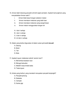 15. Arman telah diserang penyakit cirit-birit sejak semalam. Apakah kemungkinan yang
menyebabkan Arman sakit ?
i. Arman tidak basuh tangan sebelum makan
ii. Arman memakan makanan yang telah basi
iii. Arman memakan makanan yang sangat besar
iv. Arman makan menggunakan tangan kiri
A. i dan ii sahaja
B. i dan iv sahaja
C. ii dan iv sahaja
D. ii,iii dan iv sahaja
16. Alatan yang berikut digunakan di dalam sukan gimnastik kecuali
A. Gelung
B. Botol
C. Tali
D. Bola
17. Apakah tujuan melakukan aktiviti ‘sentuh lutut’?
A. Memeriksa keadaan lutut
B. Menguji kekuatan
C. Melatih masa tindak balas
D. Tiada tujuan
18. Antara yang berikut, yang manakah merupakan penyakit berjangkit?
A. Penyakit jantung
B. Diabetes
C. Campak
D. Karies gigi
 