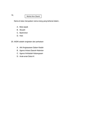 19.
Nama di atas merupakan nama orang yang terkenal dalam..
A. Bola sepak
B. Skuash
C. Badminton
D. Hoki
20. AADK adalah singkatan dari perkataan
A. Ahli Angkasawan Dalam Kedah
B. Agensi Antara Daerah Kelantan
C. Agensi Antidadah Kebangsaan
D. Anak-anak Datuk K
Nichol Ann David
 