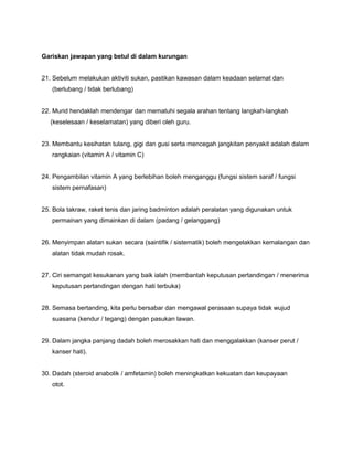 Gariskan jawapan yang betul di dalam kurungan
21. Sebelum melakukan aktiviti sukan, pastikan kawasan dalam keadaan selamat dan
(berlubang / tidak berlubang)
22. Murid hendaklah mendengar dan mematuhi segala arahan tentang langkah-langkah
(keselesaan / keselamatan) yang diberi oleh guru.
23. Membantu kesihatan tulang, gigi dan gusi serta mencegah jangkitan penyakit adalah dalam
rangkaian (vitamin A / vitamin C)
24. Pengambilan vitamin A yang berlebihan boleh menganggu (fungsi sistem saraf / fungsi
sistem pernafasan)
25. Bola takraw, raket tenis dan jaring badminton adalah peralatan yang digunakan untuk
permainan yang dimainkan di dalam (padang / gelanggang)
26. Menyimpan alatan sukan secara (saintifik / sistematik) boleh mengelakkan kemalangan dan
alatan tidak mudah rosak.
27. Ciri semangat kesukanan yang baik ialah (membantah keputusan pertandingan / menerima
keputusan pertandingan dengan hati terbuka)
28. Semasa bertanding, kita perlu bersabar dan mengawal perasaan supaya tidak wujud
suasana (kendur / tegang) dengan pasukan lawan.
29. Dalam jangka panjang dadah boleh merosakkan hati dan menggalakkan (kanser perut /
kanser hati).
30. Dadah (steroid anabolik / amfetamin) boleh meningkatkan kekuatan dan keupayaan
otot.
 