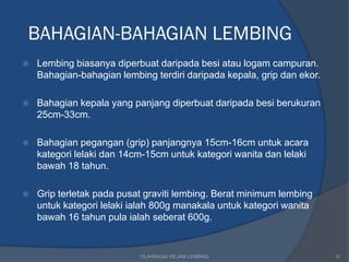 BAHAGIAN-BAHAGIAN LEMBING
   Lembing biasanya diperbuat daripada besi atau logam campuran.
    Bahagian-bahagian lembing terdiri daripada kepala, grip dan ekor.

   Bahagian kepala yang panjang diperbuat daripada besi berukuran
    25cm-33cm.

   Bahagian pegangan (grip) panjangnya 15cm-16cm untuk acara
    kategori lelaki dan 14cm-15cm untuk kategori wanita dan lelaki
    bawah 18 tahun.

   Grip terletak pada pusat graviti lembing. Berat minimum lembing
    untuk kategori lelaki ialah 800g manakala untuk kategori wanita
    bawah 16 tahun pula ialah seberat 600g.


                           OLAHRAGA/ REJAM LEMBING                      10
 