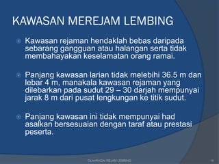 KAWASAN MEREJAM LEMBING
   Kawasan rejaman hendaklah bebas daripada
    sebarang gangguan atau halangan serta tidak
    membahayakan keselamatan orang ramai.

   Panjang kawasan larian tidak melebihi 36.5 m dan
    lebar 4 m, manakala kawasan rejaman yang
    dilebarkan pada sudut 29 – 30 darjah mempunyai
    jarak 8 m dari pusat lengkungan ke titik sudut.

   Panjang kawasan ini tidak mempunyai had
    asalkan bersesuaian dengan taraf atau prestasi
    peserta.


                     OLAHRAGA/ REJAM LEMBING           18
 