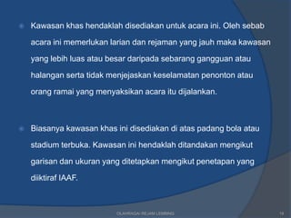    Kawasan khas hendaklah disediakan untuk acara ini. Oleh sebab

    acara ini memerlukan larian dan rejaman yang jauh maka kawasan

    yang lebih luas atau besar daripada sebarang gangguan atau

    halangan serta tidak menjejaskan keselamatan penonton atau

    orang ramai yang menyaksikan acara itu dijalankan.



   Biasanya kawasan khas ini disediakan di atas padang bola atau

    stadium terbuka. Kawasan ini hendaklah ditandakan mengikut

    garisan dan ukuran yang ditetapkan mengikut penetapan yang

    diiktiraf IAAF.



                           OLAHRAGA/ REJAM LEMBING                   19
 