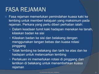 FASA REJAMAN
   Fasa rejaman memerlukan pemindahan kuasa kaki ke
    lembing untuk memberi kelajuan yang maksimum pada
    rejaman. Perkara yang perlu diberi perhatian ialah:
     Dalam keadaan tumit kaki hadapan menekan ke tanah,
      kilaskan badan ke sisi
     Kilaskan badan ke sisi dan belakang dengan
      menggunakan tangan bebas dan kuasa rotasi
      pinggang
     Tolak lembing ke belakang dan tarik ke atas dan ke
      hadapan untuk melancarkan lembing
     Perlakuan ini memerlukan rotasi di pinggang dan
      lentikan di belakang untuk menambahkan kuasa
      rejaman
                       OLAHRAGA/ REJAM LEMBING             26
 