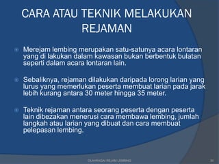 CARA ATAU TEKNIK MELAKUKAN
              REJAMAN
   Merejam lembing merupakan satu-satunya acara lontaran
    yang di lakukan dalam kawasan bukan berbentuk bulatan
    seperti dalam acara lontaran lain.

   Sebaliknya, rejaman dilakukan daripada lorong larian yang
    lurus yang memerlukan peserta membuat larian pada jarak
    lebih kurang antara 30 meter hingga 35 meter.

   Teknik rejaman antara seorang peserta dengan peserta
    lain dibezakan menerusi cara membawa lembing, jumlah
    langkah atau larian yang dibuat dan cara membuat
    pelepasan lembing.



                        OLAHRAGA/ REJAM LEMBING                 30
 