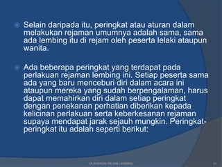    Selain daripada itu, peringkat atau aturan dalam
    melakukan rejaman umumnya adalah sama, sama
    ada lembing itu di rejam oleh peserta lelaki ataupun
    wanita.

   Ada beberapa peringkat yang terdapat pada
    perlakuan rejaman lembing ini. Setiap peserta sama
    ada yang baru menceburi diri dalam acara ini
    ataupun mereka yang sudah berpengalaman, harus
    dapat memahirkan diri dalam setiap peringkat
    dengan penekanan perhatian diberikan kepada
    kelicinan perlakuan serta keberkesanan rejaman
    supaya mendapat jarak sejauh mungkin. Peringkat-
    peringkat itu adalah seperti berikut:



                      OLAHRAGA/ REJAM LEMBING              31
 