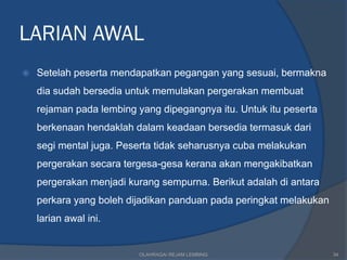 LARIAN AWAL
   Setelah peserta mendapatkan pegangan yang sesuai, bermakna
    dia sudah bersedia untuk memulakan pergerakan membuat
    rejaman pada lembing yang dipegangnya itu. Untuk itu peserta
    berkenaan hendaklah dalam keadaan bersedia termasuk dari
    segi mental juga. Peserta tidak seharusnya cuba melakukan
    pergerakan secara tergesa-gesa kerana akan mengakibatkan
    pergerakan menjadi kurang sempurna. Berikut adalah di antara
    perkara yang boleh dijadikan panduan pada peringkat melakukan
    larian awal ini.


                         OLAHRAGA/ REJAM LEMBING                    34
 