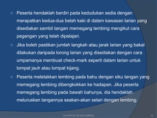    Peserta hendaklah berdiri pada kedudukan sedia dengan
    merapatkan kedua-dua belah kaki di dalam kawasan larian yang
    disediakan sambil tangan memegang lembing mengikut cara
    pegangan yang telah dipelajari.
   Jika boleh pastikan jumlah langkah atau jarak larian yang bakal
    dilakukan daripada lorong larian yang disediakan dengan cara
    umpamanya membuat check-mark seperti dalam larian untuk
    lompat jauh atau lompat kijang.
   Peserta meletakkan lembing pada bahu dengan siku tangan yang
    memegang lembing dibengkokkan ke hadapan. Jika peserta
    memegang lembing pada bawah bahunya, dia hendaklah
    meluruskan tangannya seakan-akan selari dengan lembing.


                          OLAHRAGA/ REJAM LEMBING                     35
 