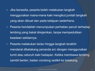    Jika bersedia, peserta boleh melakukan langkah
    menggunakan mana-mana kaki mengikut jumlah langkah
    yang akan dibuat dan pada kelajuan sederhana.

   Peserta hendaklah menumpukan perhatian penuh terhadap
    lembing yang bakal direjamkan, tanpa mempedulikan
    keadaan sekitarnya.

   Peserta melakukan larian hingga langkah terakhir
    mendarat dibelakang penanda arc dengan menggunakan
    tumit atau seluruh kaki hadapan. Ketika membawa lembing
    sambil berlari, badan condong sedikit ke belakang.

                          OLAHRAGA/ REJAM LEMBING             36
 