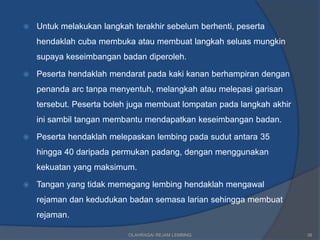    Untuk melakukan langkah terakhir sebelum berhenti, peserta
    hendaklah cuba membuka atau membuat langkah seluas mungkin
    supaya keseimbangan badan diperoleh.

   Peserta hendaklah mendarat pada kaki kanan berhampiran dengan
    penanda arc tanpa menyentuh, melangkah atau melepasi garisan
    tersebut. Peserta boleh juga membuat lompatan pada langkah akhir
    ini sambil tangan membantu mendapatkan keseimbangan badan.

   Peserta hendaklah melepaskan lembing pada sudut antara 35
    hingga 40 daripada permukan padang, dengan menggunakan
    kekuatan yang maksimum.

   Tangan yang tidak memegang lembing hendaklah mengawal
    rejaman dan kedudukan badan semasa larian sehingga membuat
    rejaman.

                           OLAHRAGA/ REJAM LEMBING                     38
 
