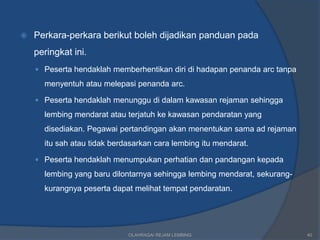   Perkara-perkara berikut boleh dijadikan panduan pada
    peringkat ini.
     Peserta hendaklah memberhentikan diri di hadapan penanda arc tanpa

      menyentuh atau melepasi penanda arc.

     Peserta hendaklah menunggu di dalam kawasan rejaman sehingga
      lembing mendarat atau terjatuh ke kawasan pendaratan yang
      disediakan. Pegawai pertandingan akan menentukan sama ad rejaman
      itu sah atau tidak berdasarkan cara lembing itu mendarat.

     Peserta hendaklah menumpukan perhatian dan pandangan kepada
      lembing yang baru dilontarnya sehingga lembing mendarat, sekurang-
      kurangnya peserta dapat melihat tempat pendaratan.




                             OLAHRAGA/ REJAM LEMBING                       40
 