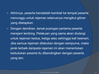    Akhirnya, peserta hendaklah kembali ke tempat peserta
    menunggu untuk rejaman seterusnya mengikut giliran
    yang ditetapkan.
   Dengan demikian, tamat pusingan pertama peserta
    merejam lembing. Pelakuan yang sama akan diulangi
    untuk rejaman kedua, ketiga atau sehingga kali keenam.
    Jika semua rejaman dilakukan dengan sempurna, maka
    jarak terbaik daripada rejaman ini akan menentukan
    kedudukan peserta itu dibandingkan dengan peserta
    yang lain.



                        OLAHRAGA/ REJAM LEMBING              42
 