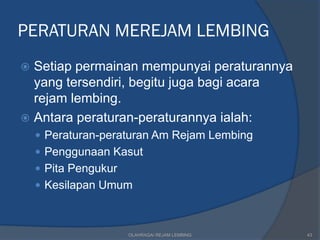 PERATURAN MEREJAM LEMBING
 Setiap permainan mempunyai peraturannya
  yang tersendiri, begitu juga bagi acara
  rejam lembing.
 Antara peraturan-peraturannya ialah:
     Peraturan-peraturan Am Rejam Lembing
     Penggunaan Kasut
     Pita Pengukur
     Kesilapan Umum



                      OLAHRAGA/ REJAM LEMBING   43
 