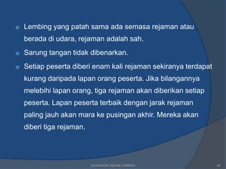 ☻   Lembing yang patah sama ada semasa rejaman atau
    berada di udara, rejaman adalah sah.
☻   Sarung tangan tidak dibenarkan.
☻   Setiap peserta diberi enam kali rejaman sekiranya terdapat
    kurang daripada lapan orang peserta. Jika bilangannya
    melebihi lapan orang, tiga rejaman akan diberikan setiap
    peserta. Lapan peserta terbaik dengan jarak rejaman
    paling jauh akan mara ke pusingan akhir. Mereka akan
    diberi tiga rejaman.




                           OLAHRAGA/ REJAM LEMBING               45
 