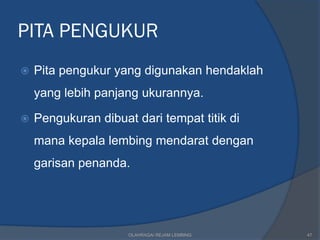 PITA PENGUKUR
   Pita pengukur yang digunakan hendaklah
    yang lebih panjang ukurannya.

   Pengukuran dibuat dari tempat titik di
    mana kepala lembing mendarat dengan
    garisan penanda.




                     OLAHRAGA/ REJAM LEMBING   47
 