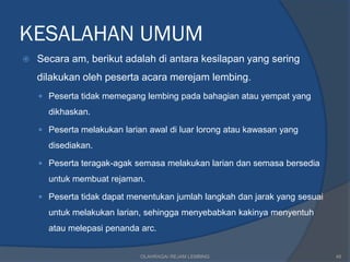 KESALAHAN UMUM
   Secara am, berikut adalah di antara kesilapan yang sering
    dilakukan oleh peserta acara merejam lembing.
     Peserta tidak memegang lembing pada bahagian atau yempat yang
      dikhaskan.

     Peserta melakukan larian awal di luar lorong atau kawasan yang

      disediakan.

     Peserta teragak-agak semasa melakukan larian dan semasa bersedia

      untuk membuat rejaman.

     Peserta tidak dapat menentukan jumlah langkah dan jarak yang sesuai

      untuk melakukan larian, sehingga menyebabkan kakinya menyentuh
      atau melepasi penanda arc.


                             OLAHRAGA/ REJAM LEMBING                        48
 