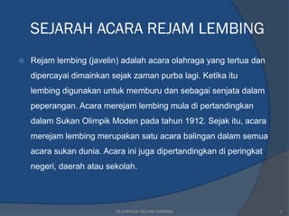 SEJARAH ACARA REJAM LEMBING
   Rejam lembing (javelin) adalah acara olahraga yang tertua dan
    dipercayai dimainkan sejak zaman purba lagi. Ketika itu
    lembing digunakan untuk memburu dan sebagai senjata dalam
    peperangan. Acara merejam lembing mula di pertandingkan
    dalam Sukan Olimpik Moden pada tahun 1912. Sejak itu, acara
    merejam lembing merupakan satu acara balingan dalam semua
    acara sukan dunia. Acara ini juga dipertandingkan di peringkat
    negeri, daerah atau sekolah.




                          OLAHRAGA/ REJAM LEMBING                    5
 