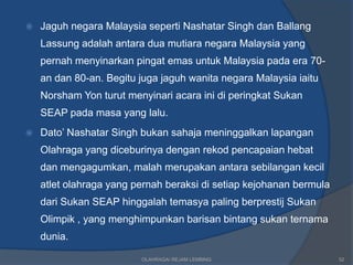    Jaguh negara Malaysia seperti Nashatar Singh dan Ballang
    Lassung adalah antara dua mutiara negara Malaysia yang
    pernah menyinarkan pingat emas untuk Malaysia pada era 70-
    an dan 80-an. Begitu juga jaguh wanita negara Malaysia iaitu
    Norsham Yon turut menyinari acara ini di peringkat Sukan
    SEAP pada masa yang lalu.
   Dato’ Nashatar Singh bukan sahaja meninggalkan lapangan
    Olahraga yang diceburinya dengan rekod pencapaian hebat
    dan mengagumkan, malah merupakan antara sebilangan kecil
    atlet olahraga yang pernah beraksi di setiap kejohanan bermula
    dari Sukan SEAP hinggalah temasya paling berprestij Sukan
    Olimpik , yang menghimpunkan barisan bintang sukan ternama
    dunia.

                         OLAHRAGA/ REJAM LEMBING                     52
 