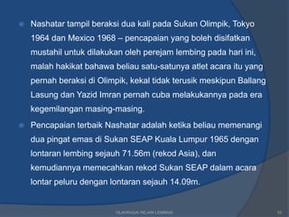    Nashatar tampil beraksi dua kali pada Sukan Olimpik, Tokyo
    1964 dan Mexico 1968 – pencapaian yang boleh disifatkan
    mustahil untuk dilakukan oleh perejam lembing pada hari ini,
    malah hakikat bahawa beliau satu-satunya atlet acara itu yang
    pernah beraksi di Olimpik, kekal tidak terusik meskipun Ballang
    Lasung dan Yazid Imran pernah cuba melakukannya pada era
    kegemilangan masing-masing.
   Pencapaian terbaik Nashatar adalah ketika beliau memenangi
    dua pingat emas di Sukan SEAP Kuala Lumpur 1965 dengan
    lontaran lembing sejauh 71.56m (rekod Asia), dan
    kemudiannya memecahkan rekod Sukan SEAP dalam acara
    lontar peluru dengan lontaran sejauh 14.09m.


                          OLAHRAGA/ REJAM LEMBING                     53
 