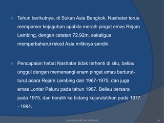    Tahun berikutnya, di Sukan Asia Bangkok, Nashatar terus
    mempamer kejaguhan apabila meraih pingat emas Rejam
    Lembing, dengan catatan 72.92m, sekaligus
    memperbaharui rekod Asia miliknya sendiri.



   Pencapaian hebat Nashatar tidak terhenti di situ, beliau
    unggul dengan memenangi enam pingat emas berturut-
    turut acara Rejam Lembing dari 1967-1975, dan juga
    emas Lontar Peluru pada tahun 1967. Beliau bersara
    pada 1975, dan beralih ke bidang kejurulatihan pada 1977
    - 1994.

                           OLAHRAGA/ REJAM LEMBING             54
 