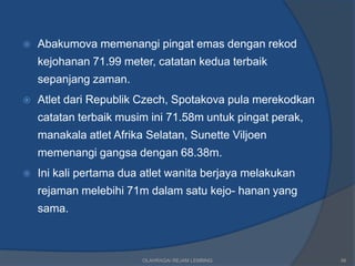    Abakumova memenangi pingat emas dengan rekod
    kejohanan 71.99 meter, catatan kedua terbaik
    sepanjang zaman.
   Atlet dari Republik Czech, Spotakova pula merekodkan
    catatan terbaik musim ini 71.58m untuk pingat perak,
    manakala atlet Afrika Selatan, Sunette Viljoen
    memenangi gangsa dengan 68.38m.
   Ini kali pertama dua atlet wanita berjaya melakukan
    rejaman melebihi 71m dalam satu kejo- hanan yang
    sama.



                         OLAHRAGA/ REJAM LEMBING           56
 