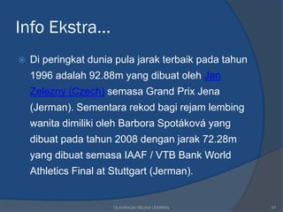 Info Ekstra…
   Di peringkat dunia pula jarak terbaik pada tahun
    1996 adalah 92.88m yang dibuat oleh Jan
    Zelezny (Czech) semasa Grand Prix Jena
    (Jerman). Sementara rekod bagi rejam lembing
    wanita dimiliki oleh Barbora Spotáková yang
    dibuat pada tahun 2008 dengan jarak 72.28m
    yang dibuat semasa IAAF / VTB Bank World
    Athletics Final at Stuttgart (Jerman).


                       OLAHRAGA/ REJAM LEMBING         57
 