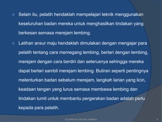   Selain itu, pelatih hendaklah mempelajari teknik menggunakan

    keseluruhan badan mereka untuk menghasilkan tindakan yang

    berkesan semasa merejam lembing.

   Latihan ansur maju hendaklah dimulakan dengan mengajar para

    pelatih tentang cara memegang lembing, berlari dengan lembing,

    merejam dengan cara berdiri dan seterusnya sehingga mereka

    dapat berlari sambil merejam lembing. Butiran seperti pentingnya

    melenturkan badan sebelum merejam, langkah larian yang licin,

    keadaan tangan yang lurus semasa membawa lembing dan

    tindakan tumit untuk membantu pergerakan badan adalah perlu

    kepada para pelatih.

                           OLAHRAGA/ REJAM LEMBING                     8
 