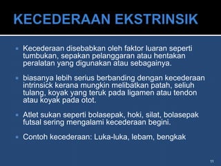    Kecederaan disebabkan oleh faktor luaran seperti
    tumbukan, sepakan pelanggaran atau hentakan
    peralatan yang digunakan atau sebagainya.
   biasanya lebih serius berbanding dengan kecederaan
    intrinsick kerana mungkin melibatkan patah, seliuh
    tulang, koyak yang teruk pada ligamen atau tendon
    atau koyak pada otot.
   Atlet sukan seperti bolasepak, hoki, silat, bolasepak
    futsal sering mengalami kecederaan begini.
   Contoh kecederaan: Luka-luka, lebam, bengkak


                                                            11
 