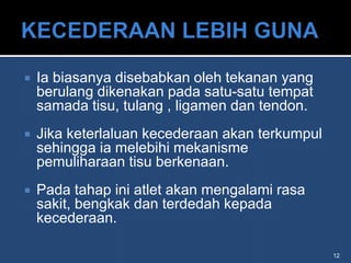    Ia biasanya disebabkan oleh tekanan yang
    berulang dikenakan pada satu-satu tempat
    samada tisu, tulang , ligamen dan tendon.
   Jika keterlaluan kecederaan akan terkumpul
    sehingga ia melebihi mekanisme
    pemuliharaan tisu berkenaan.
   Pada tahap ini atlet akan mengalami rasa
    sakit, bengkak dan terdedah kepada
    kecederaan.

                                                 12
 