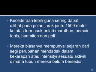    Kecederaan lebih guna sering dapat
    dilihat pada pelari jarak jauh: 1500 meter
    ke atas termasuk pelari marathon, pemain
    tenis, badmiton dan golf.

   Mereka biasanya mempunyai sejarah dari
    segi perubahan mendadak dalam
    kekerapan atau intensityi sesuatu aktiviti
    dimana tubuh mereka belum bersedia.
                                                 13
 