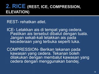 REST- rehatkan atlet.
ICE- Letakkan ais di tempat yang cedera.
  Pastikan ais tersebut dibalut dengan tuala.
  Jangan sekali-kali letakkan ais pada
  kecederaan yang terbuka seperti luka.
COMPRESSION- Berikan tekanan pada
 kawasan yang cedera. Tekanan boleh
 dilakukan dengan membalut kawasan yang
 cedera dengan menggunakan bandej.

                                                18
 