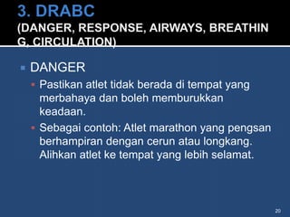    DANGER
     Pastikan atlet tidak berada di tempat yang
      merbahaya dan boleh memburukkan
      keadaan.
     Sebagai contoh: Atlet marathon yang pengsan
      berhampiran dengan cerun atau longkang.
      Alihkan atlet ke tempat yang lebih selamat.



                                                    20
 