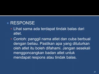    RESPONSE
     Lihat sama ada terdapat tindak balas dari
      atlet.
     Contoh: panggil nama atlet dan cuba berbual
      dengan beliau. Pastikan apa yang dituturkan
      oleh atlet itu boleh difahami. Jangan sesekali
      menggoncangkan badan atlet untuk
      mendapat respons atau tindak balas.


                                                       21
 