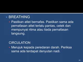    BREATHING
     Pastikan atlet bernafas. Pastikan sama ada
     pernafasan atlet terlalu pantas, cetek dan
     mempunyai ritma atau tiada pernafasan
     langsung.

    CIRCULATION
     Merujuk kepada peredaran darah. Periksa
      sama ada terdapat denyutan nadi.

                                                   23
 