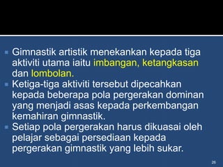    Gimnastik artistik menekankan kepada tiga
    aktiviti utama iaitu imbangan, ketangkasan
    dan lombolan.
   Ketiga-tiga aktiviti tersebut dipecahkan
    kepada beberapa pola pergerakan dominan
    yang menjadi asas kepada perkembangan
    kemahiran gimnastik.
   Setiap pola pergerakan harus dikuasai oleh
    pelajar sebagai persediaan kepada
    pergerakan gimnastik yang lebih sukar.
                                                 26
 
