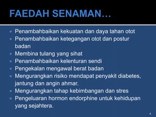    Penambahbaikan kekuatan dan daya tahan otot
   Penambahbaikan ketegangan otot dan postur
    badan
   Membina tulang yang sihat
   Penambahbaikan kelenturan sendi
   Pengekalan mengawal berat badan
   Mengurangkan risiko mendapat penyakit diabetes,
    jantung dan angin ahmar.
   Mengurangkan tahap kebimbangan dan stres
   Pengeluaran hormon endorphine untuk kehidupan
    yang sejahtera.
                                                      4
 