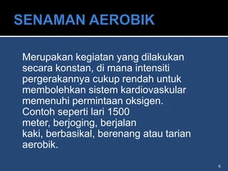 Merupakan kegiatan yang dilakukan
secara konstan, di mana intensiti
pergerakannya cukup rendah untuk
membolehkan sistem kardiovaskular
memenuhi permintaan oksigen.
Contoh seperti lari 1500
meter, berjoging, berjalan
kaki, berbasikal, berenang atau tarian
aerobik.
                                         6
 