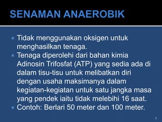    Tidak menggunakan oksigen untuk
    menghasilkan tenaga.
   Tenaga diperolehi dari bahan kimia
    Adinosin Trifosfat (ATP) yang sedia ada di
    dalam tisu-tisu untuk melibatkan diri
    dengan usaha maksimanya dalam
    kegiatan-kegiatan untuk satu jangka masa
    yang pendek iaitu tidak melebihi 16 saat.
   Contoh: Berlari 50 meter dan 100 meter.
                                                 7
 