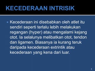    Kecederaan ini disebabkan oleh atlet itu
    sendiri seperti terlalu lebih melakukan
    regangan (hyper) atau mengalami kejang
    otot. Ia selalunya melibatkan otot, tendon
    dan ligamen. Biasanya ia kurang teruk
    daripada kecederaan extrintik atau
    kecederaan yang kena dari luar.


                                                 9
 