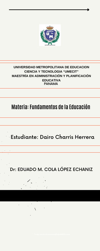 UNIVERSIDAD METROPOLITANA DE EDUCACION
CIENCIA Y TECNOLOGIA “UMECIT”
MAESTRÍA EN ADMINISTRACIÓN Y PLANIFICACIÓN
EDUCATIVA
PANAMA
Dr: EDUADO M. COLA LÓPEZ ECHANIZ
Estudiante: Dairo Charris Herrera
Learn more at www.reallygreatsite.com
Materia: Fundamentos de la Educación
 