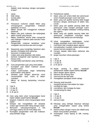 MID SEM 1 2015 PJK TINGKATAN 3 / 1JAM 15MINIT
5
Adakah anda bersetuju dengan pernyataan
di atas?
A setuju
B tidak setuju
C kurang pasti
D tidak tahu
37. Pampasan makanan adalah faktor yang
mempengaruhi pengambilan makanan
berlebihan di mana...
A Makan banyak dan menggemari makanan
berlemak.
B Makan satu jenis makanan dan kadangkala
dalam kuantiti yang banyak.
C Makan berlebihan kerana tidak mengambil
satu hidangan makanan pada sesuatu masa
sebelumnya.
D Pengambilan makanan berlebihan untuk
mengatasi rasa kecewa atau kemurungan.
38. Seseorang yang menghidap hipertensi akan
berisiko mendapat strok sekiranya..
A bersenam mengikut jadual.
B makan ubat yang disyorkan oleh doktor.
C berhenti mengambil ubat hipertensi apabila
berasa sihat.
D mengamalkan pemakanan yang seimbang.
39. Cara pengambilan gula yang sihat adalah..
I kurangkan gula dalam makanan secara
beransur-ansur.
II makan buah-buahan segar berbanding
buah-buahan yang dijeruk.
III Gantikan gula dengan ajinomoto untuk
menambahkan rasa manis di dalam
masakan.
IV Minum air kosong berbanding minuman
manis.
A I dan II
B I, II dan III
C I, II dan IV
D II, III dan IV
40. Cara yang betul untuk mengurangkan berat
badan adalah seperti berikut kecuali
A tetapkan matlamat untuk mengurangkan berat
badan.
B berlapar dan mengelakkan diri daripada
makan agar lemak boleh hilang dengan cepat.
C Bersenam sekurang-kurangnya 3 kali
seminggu selama 20-30 minit setiap sesi.
D Kurangkan pengambilan snek dan makanan
yang berkalori tinggi.
41. Perkahwinan adalah…
A ikatan yang sah antara lelaki dan perempuan
untuk menjadi pasangan suami dan isteri.
B ikatan yang sah apabila seorang lelaki tinggal
bersama dengan perempuan di dalam satu
rumah.
C ikatan yang sah apabila seorang lelaki dan
perempuan untuk menjadi pasangan suami
dan isteri mengikut ketetapan undang-undang
dan agama.
D ikatan yang sah apabila seorang lelaki dan
perempuan menjalinkan hubungan tanpa
diketahui oleh kedua-dua ahli keluarga.
42. Untuk mengekalkan kebahagiaan rumah
tangga, pasangan suami isteri haruslah..
I memahami dan mengikuti ajaran agama
II menyelesaikan masalah melalui perbincangan
secara hormat-menghormati
III merujuk kepada rakan-rakan sekiranya ada
masalah.
IV jangan bocorkan rahsia pasangan.
A I dan II
B I, II dan III
C I, II dan IV
D II, III dan IV
43. Aspek penting di dalam sesebuah
perkahwinan adalah seperti berikut kecuali
A patuh dengan ajaran agama
B toleransi dan timbang rasa
C rasa hormat dan taat setia
D menegakkan pendapat sendiri sahaja
44. Seorang anak haruslah..
I menghormati dan memuliakan ibu bapa
II mentaati ibu bapa
III memelihara dan menjaga ibu bapa
IV mendampingi ibu bapa
A I dan II
B I, II dan III
C I, II dan IV
D semua di atas
45. Keluarga yang bahagia biasanya keluarga
yang mengamalkan seperti yang berikut
kecuali
A berkomunikasi dengan mesra dan efektif serta
bebas menyuarakan pendapat.
B meluangkan masa lapang di bilik masing-
masing.
 
