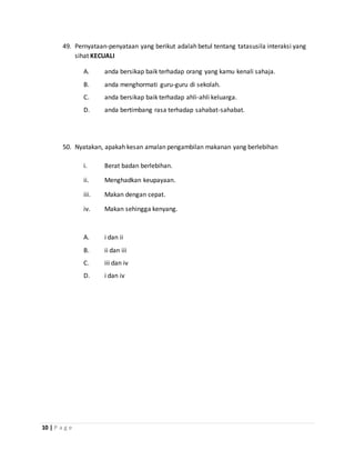 10 | P a g e
49. Pernyataan-penyataan yang berikut adalah betul tentang tatasusila interaksi yang
sihat KECUALI
A. anda bersikap baik terhadap orang yang kamu kenali sahaja.
B. anda menghormati guru-guru di sekolah.
C. anda bersikap baik terhadap ahli-ahli keluarga.
D. anda bertimbang rasa terhadap sahabat-sahabat.
50. Nyatakan, apakah kesan amalan pengambilan makanan yang berlebihan
i. Berat badan berlebihan.
ii. Menghadkan keupayaan.
iii. Makan dengan cepat.
iv. Makan sehingga kenyang.
A. i dan ii
B. ii dan iii
C. iii dan iv
D. i dan iv
 