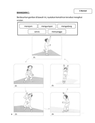 3 | P a g e
BAHAGIAN C :
Berdasarkan gambar dibawah ini, nyatakan kemahiran tersebut mengikut
urutan.
5 Markah
mengumpan mengadang
servis menyangga
merejam
24.
25.
23.
22.
21.
 