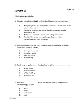 4 | P a g e
BAHAGIAN D :
Pilih jawapan yang betul.
26. Manakah antara berikut BUKAN matlamat Pendidikan Jasmani dan Kesihatan?
A. Mempertingkatkan dan mengekalkan kecergasan berasaskan kesihatan
dan perlakuan motor.
B. Menguasai kemahiran asas pergerakan dan permainan mengikut
kemampuan diri.
C. Melakukan senaman dan aktiviti fizikal sebagai rutin harian.
D. Membolehkan pelajar meninggalkan pembelajaran untuk
mempertingkatkan mutu permainan.
27. Berikut merupakan nilai-nilai murni yang boleh diperolehi daripada Pendidikan
Jasmani dan Kesihatan KECUALI
A. semangat kesukanan
B. permainan bersih
C. mencabar lawan
D. budaya saing
28. Tokoh yang memperkenalkan sukan bola keranjang ialah __________________.
A. Robert Julian
B. James Naitsmith
C. WilliamG. Morgan
D. Alfred Halstead
29. Perubahan ________________ remaja berlaku dengan ketara ketika berumur
antara 12 hingga 16 tahun.
A. emosi
B. fizikal
C. warna kulit
D. mata
25 Markah
 