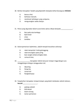 5 | P a g e
30. Berikut merupakan faedah yang diperolehi daripada latihan kecergasan KECUALI
A. berasa sihat.
B. kelihatan menarik.
C. menikmati kehidupan yang sempurna.
D. mengurangkan waktu belajar.
31. Peluru yang digunakan dalam acara lontar peluru dibuat daripada ______________.
A. Besi padu atau tembaga
B. Bijih timah
C. emas
D. tembikar
32. Dalampermainan badminton, adalah menjadi kesalahan sekiranya
A. raket menyentuh lantai gelanggang.
B. raket tersangkut pada jaring .
C. bulu tangkis terkena bingkai raket.
D. semua di atas.
33. _______________ merupakan teknik menuruni tempat tinggi dengan cara
menggelongsor dengan menggunakan tali.
A. Abseiling
B. Flying fox
C. Laluan tali
D. Rangkak buaya
34. Yang berikut merupakan tempat-tempat yang boleh melakukan aktiviti rekreasi,
kecuali __________________.
A. padang sekolah
B. bilik darjah
C. kolam renang
D. taman permainan
 