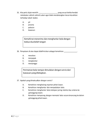 6 | P a g e
35. Kita perlu bijak memilih ____________________ yang sesuai ketika hendak
melakukan aktiviti-aktiviti sukan agar tidak mendatangkan kesan kesakitan
terhadap tubuh badan.
A. pil
B. jenama
C. pakaian
D. kawasan
36. Penyataan di atas dapat didefinisikan sebagai kemahiran ______________.
A. menahan
B. menyepak
C. menghantar
D. menyangga
37. Apakah yang dimaksudkan dengan servis?
A. Kemahiran menghalang rejaman pihak lawan.
B. Kemahiran menghantar dan menyediakan bola.
C. Kemahiran menghantar bola melepasi jaring melalui dua antena ke
gelanggang lawan.
D. Kemahiran menyerang dengan memukul bola secara terancang ke dalam
gelanggang pihak lawan.
Kemahiran menerima dan menghantar bola dengan
kedua-dua belah tangan
Permainan bola tampar dimulakan dengan servis dari
kawasan yang ditetapkan.
 
