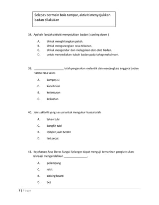 7 | P a g e
38. Apakah faedah aktiviti menyejukkan badan ( cooling down )
A. Untuk menghilangkan peluh.
B. Untuk mengurangkan rasa tekanan.
C. Untuk mengendur dan melegakan otot-otot badan.
D. untuk menyediakan tubuh badan pada tahap maksimum.
39. ___________________ ialah pergerakan melentik dan menjangkau anggota badan
tanpa rasa sakit.
A. komposisi
C. koordinasi
B. kelenturan
D. kekuatan
40. Jenis aktiviti yang sesuai untuk mengukur kuasa ialah
A. tekan tubi
C. bangkit tubi
B. lompat jauh berdiri
D. lari pecut
41. Kejohanan Arus Deras Sungai Selangor dapat menguji kemahiran pengiat sukan
rekreasi mengendalikan _______________.
A. pelampung
C. rakit
B. kicking board
D. bot
Selepas bermain bola tampar, aktiviti menyejukkan
badan dilakukan
 