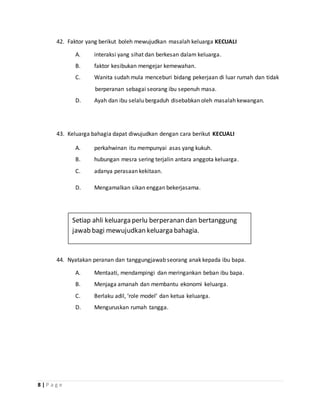 8 | P a g e
42. Faktor yang berikut boleh mewujudkan masalah keluarga KECUALI
A. interaksi yang sihat dan berkesan dalam keluarga.
B. faktor kesibukan mengejar kemewahan.
C. Wanita sudah mula menceburi bidang pekerjaan di luar rumah dan tidak
berperanan sebagai seorang ibu sepenuh masa.
D. Ayah dan ibu selalu bergaduh disebabkan oleh masalah kewangan.
43. Keluarga bahagia dapat diwujudkan dengan cara berikut KECUALI
A. perkahwinan itu mempunyai asas yang kukuh.
B. hubungan mesra sering terjalin antara anggota keluarga.
C. adanya perasaan kekitaan.
D. Mengamalkan sikan enggan bekerjasama.
44. Nyatakan peranan dan tanggungjawab seorang anak kepada ibu bapa.
A. Mentaati, mendampingi dan meringankan beban ibu bapa.
B. Menjaga amanah dan membantu ekonomi keluarga.
C. Berlaku adil, ‘role model’ dan ketua keluarga.
D. Menguruskan rumah tangga.
Setiap ahli keluarga perlu berperanan dan bertanggung
jawab bagi mewujudkan keluarga bahagia.
 