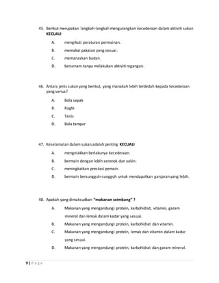 9 | P a g e
45. Berikut merupakan langkah-langkah mengurangkan kecederaan dalam aktiviti sukan
KECUALI
A. mengikuti peraturan permainan.
B. memakai pakaian yang sesuai.
C. memanaskan badan.
D. bersenam tanpa melakukan aktiviti regangan.
46. Antara jenis sukan yang berikut, yang manakah lebih terdedah kepada kecederaan
yang serius?
A. Bola sepak
B. Ragbi
C. Tenis
D. Bola tampar
47. Keselamatan dalam sukan adalah penting KECUALI
A. mengelakkan berlakunya kecederaan.
B. bermain dengan lebih seronok dan yakin.
C. meningkatkan prestasi pemain.
D. bermain bersungguh-sungguh untuk mendapatkan ganjaran yang lebih.
48. Apakah yang dimaksudkan “makanan seimbang” ?
A. Makanan yang mengandungi protein, karbohidrat, vitamin, garam
mineral dan lemak dalam kadar yang sesuai.
B. Makanan yang mengandungi protein, karbohidrat dan vitamin.
C. Makanan yang mengandungi protein, lemak dan vitamin dalam kadar
yang sesuai.
D. Makanan yang mengandungi protein, karbohidrat dan garam mineral.
 