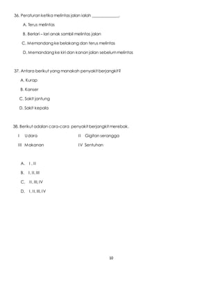 10
36. Peraturan ketika melintas jalan ialah _____________.
A. Terus melintas
B. Berlari – lari anak sambil melintas jalan
C. Memandang ke belakang dan terus melintas
D. Memandang ke kiri dan kanan jalan sebelummelintas
37. Antara berikut yang manakah penyakit berjangkit?
A. Kurap
B. Kanser
C. Sakit jantung
D. Sakit kepala
38. Berikut adalan cara-cara penyakit berjangkit merebak.
I Udara II Gigitan serangga
III Makanan IV Sentuhan
A. I , II
B. I, II, III
C. II, III, IV
D. I, II, III, IV
 
